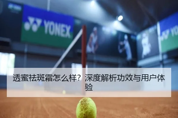 透蜜祛斑霜怎么样？深度解析功效与用户体验